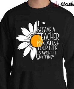 I Became A Teacher Because Your Life Is Worth My Time Shirt I Became A Teacher Sunflower Shirt Sweater Shirt 1