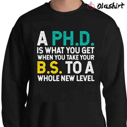 A PhD Is What You Get When You Take Your BS To A Whole New Level T Shirt Sweater Shirt