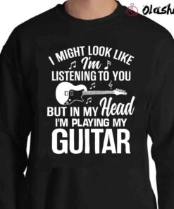 Guitar T Shirt I might Look Like Im listening to you but in my head Im playing guitar Sweater Shirt