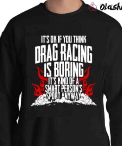 Its Ok If You Think Drag Racing Is Boring Its Kind Of A Smart Persons Sport Anyway T shirt Sweater Shirt