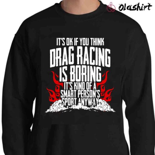 Its Ok If You Think Drag Racing Is Boring Its Kind Of A Smart Persons Sport Anyway T shirt Sweater Shirt