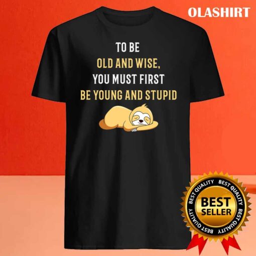 To Be Old And Wise You Must First Be Young And Stupid T Shirt Best Sale