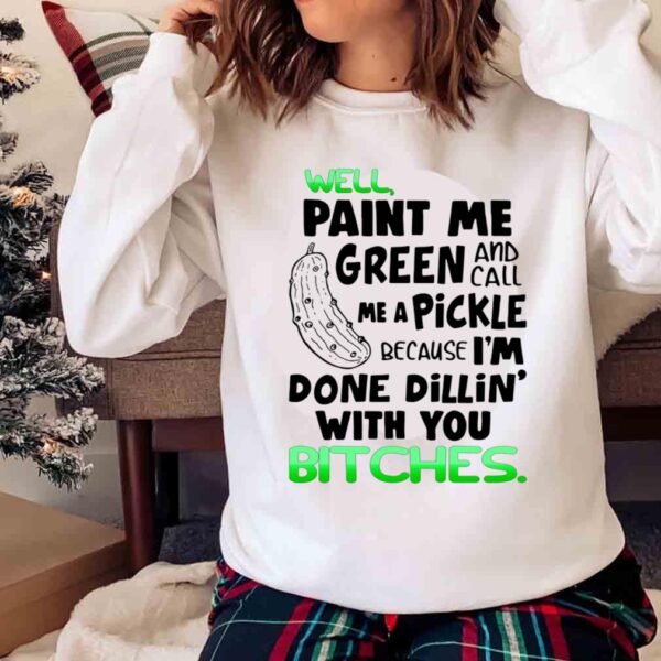Well Paint Me Green And Call Me A Pickle Because Im Done Dillin With You Bitches Shirt Sweater shirt